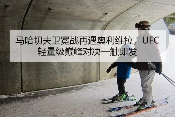 马哈切夫卫冕战再遇奥利维拉，UFC轻量级巅峰对决一触即发